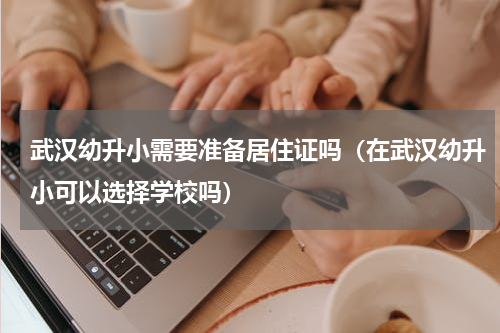 武汉幼升小需要准备居住证吗（在武汉幼升小可以选择学校吗）