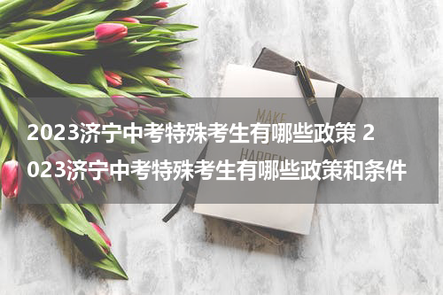 2023济宁中考特殊考生有哪些政策 2023济宁中考特殊考生有哪些政策和条件