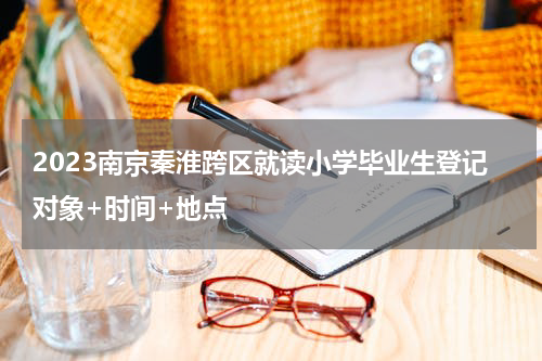 2023南京秦淮跨区就读小学毕业生登记对象+时间+地点