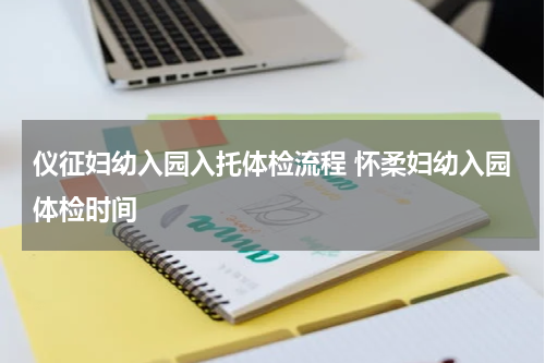 仪征妇幼入园入托体检流程 怀柔妇幼入园体检时间