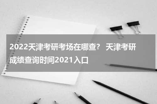 2022天津考研考场在哪查？ 天津考研成绩查询时间2021入口