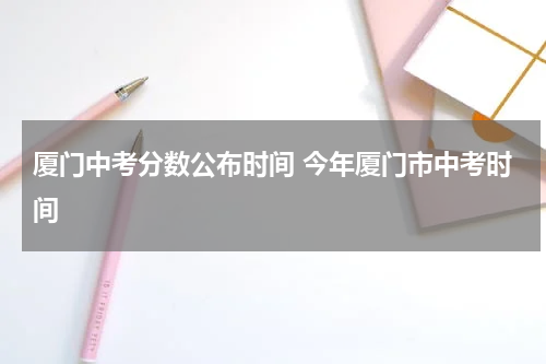 厦门中考分数公布时间 今年厦门市中考时间