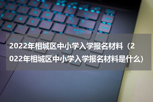 2022年相城区中小学入学报名材料（2022年相城区中小学入学报名材料是什么）