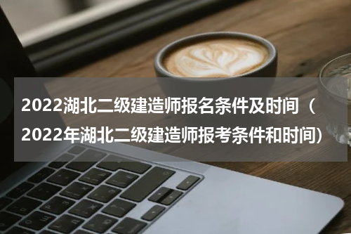 2022湖北二级建造师报名条件及时间（2022年湖北二级建造师报考条件和时间）