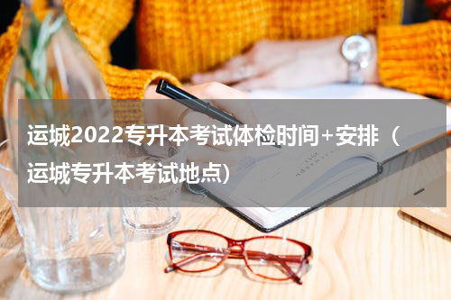 运城2022专升本考试体检时间+安排（运城专升本考试地点）