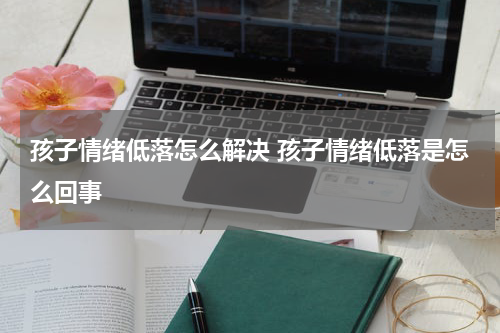 孩子情绪低落怎么解决 孩子情绪低落是怎么回事
