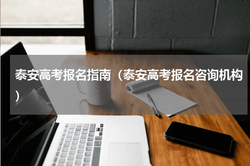 泰安高考报名指南（泰安高考报名咨询机构）