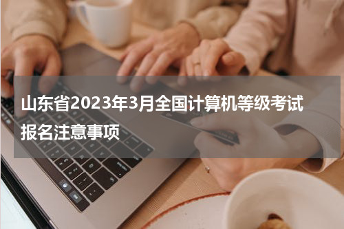 山东省2023年3月全国计算机等级考试报名注意事项