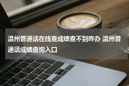 温州普通话在线查成绩查不到咋办 温州普通话成绩查询入口