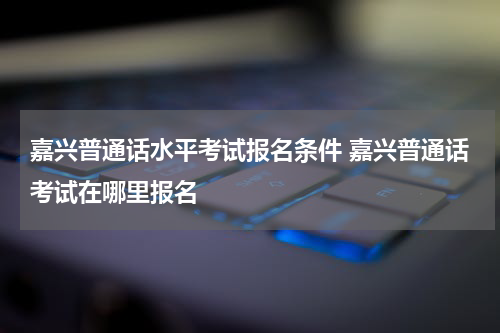 嘉兴普通话水平考试报名条件 嘉兴普通话考试在哪里报名