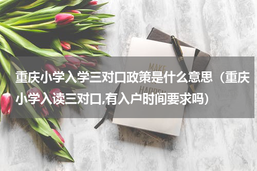 重庆小学入学三对口政策是什么意思（重庆小学入读三对口,有入户时间要求吗）