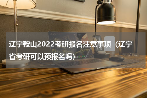 辽宁鞍山2022考研报名注意事项（辽宁省考研可以预报名吗）