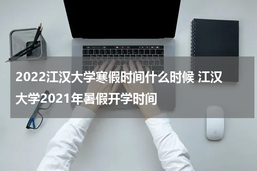 2022江汉大学寒假时间什么时候 江汉大学2021年暑假开学时间