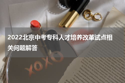 2022北京中考专科人才培养改革试点相关问题解答