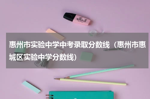 惠州市实验中学中考录取分数线（惠州市惠城区实验中学分数线）