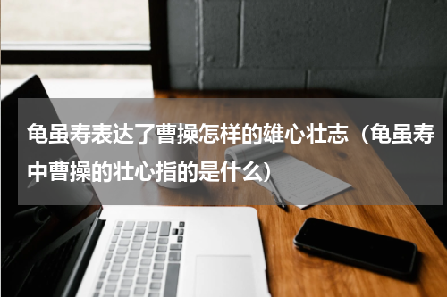 龟虽寿表达了曹操怎样的雄心壮志（龟虽寿中曹操的壮心指的是什么）