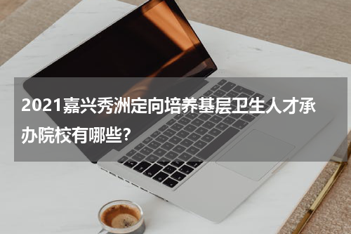 2021嘉兴秀洲定向培养基层卫生人才承办院校有哪些？