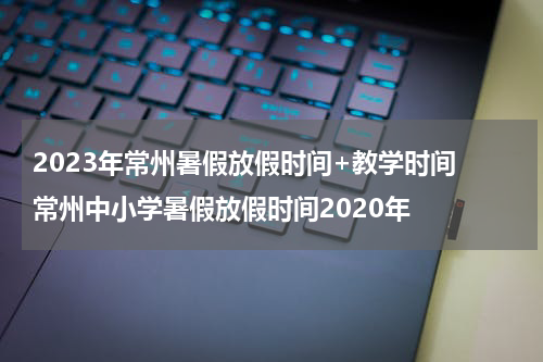 2023年常州暑假放假时间+教学时间 常州中小学暑假放假时间2020年