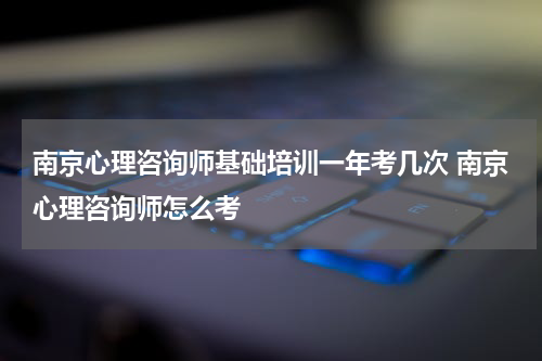 南京心理咨询师基础培训一年考几次 南京心理咨询师怎么考