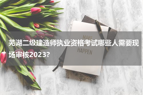 芜湖二级建造师执业资格考试哪些人需要现场审核2023?