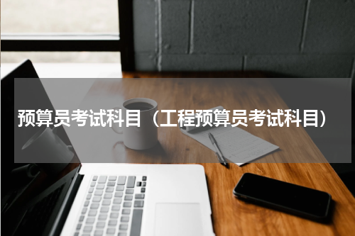 预算员考试科目（工程预算员考试科目）