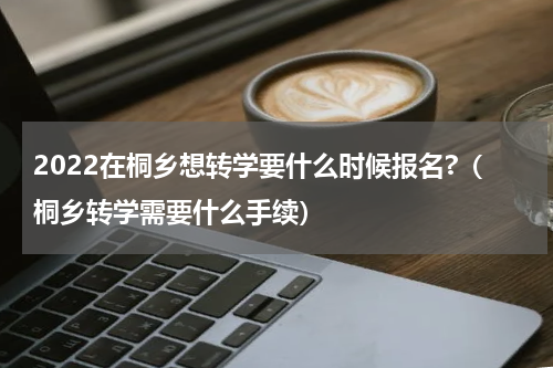2022在桐乡想转学要什么时候报名?（桐乡转学需要什么手续）