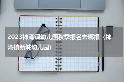 2023神湾镇幼儿园秋季报名去哪报（神湾镇新城幼儿园）
