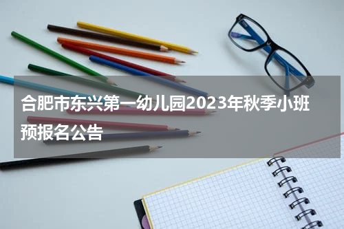 合肥市东兴第一幼儿园2023年秋季小班预报名公告