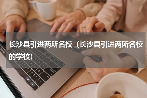 长沙县引进两所名校（长沙县引进两所名校的学校）