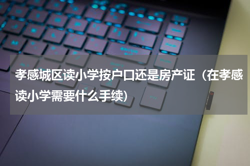 孝感城区读小学按户口还是房产证（在孝感读小学需要什么手续）