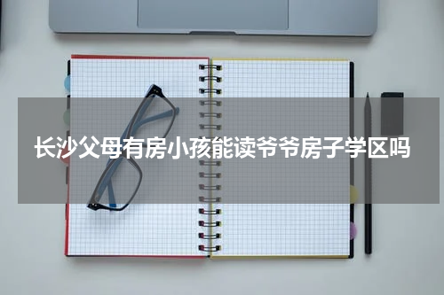 长沙父母有房小孩能读爷爷房子学区吗