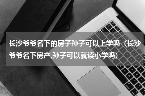 长沙爷爷名下的房子孙子可以上学吗（长沙爷爷名下房产,孙子可以就读小学吗）