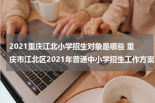 2021重庆江北小学招生对象是哪些 重庆市江北区2021年普通中小学招生工作方案