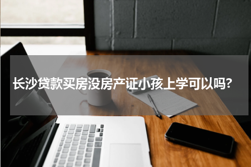 长沙贷款买房没房产证小孩上学可以吗?