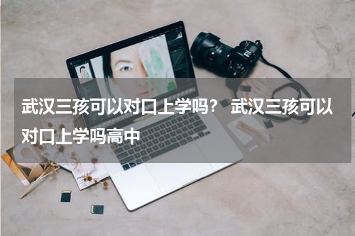 武汉三孩可以对口上学吗？ 武汉三孩可以对口上学吗高中
