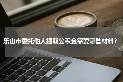 乐山市委托他人提取公积金需要哪些材料？