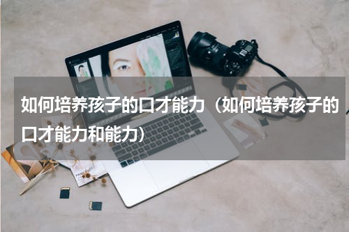 如何培养孩子的口才能力（如何培养孩子的口才能力和能力）