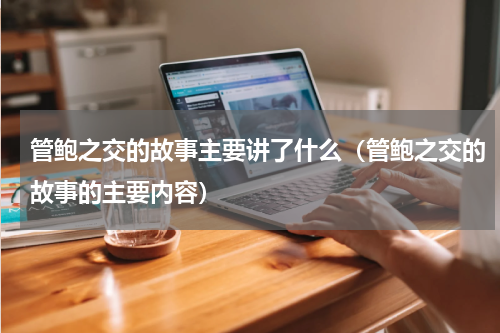 管鲍之交的故事主要讲了什么（管鲍之交的故事的主要内容）