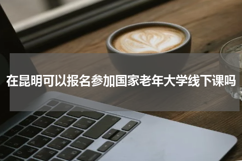 在昆明可以报名参加国家老年大学线下课吗