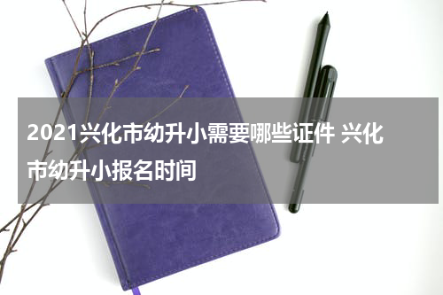 2021兴化市幼升小需要哪些证件 兴化市幼升小报名时间