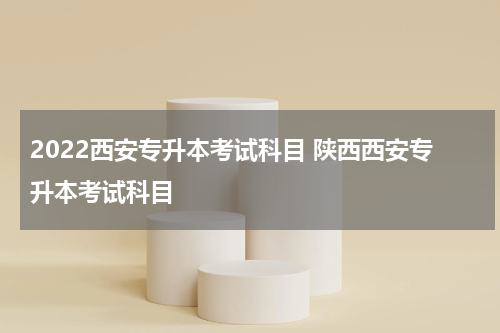 2022西安专升本考试科目 陕西西安专升本考试科目