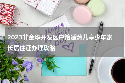 2023非金华开发区户籍适龄儿童少年家长居住证办理攻略