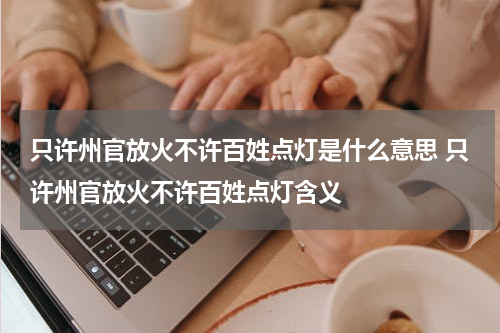 只许州官放火不许百姓点灯是什么意思 只许州官放火不许百姓点灯含义