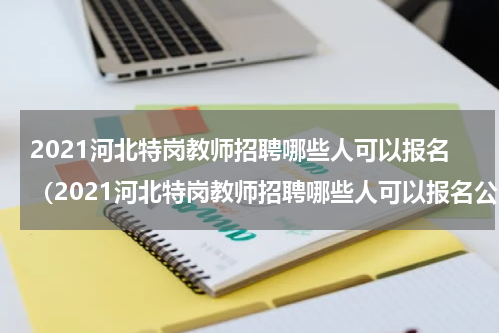 2021河北特岗教师招聘哪些人可以报名（2021河北特岗教师招聘哪些人可以报名公务员）