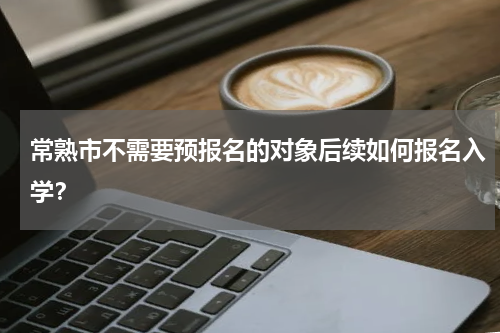 常熟市不需要预报名的对象后续如何报名入学？