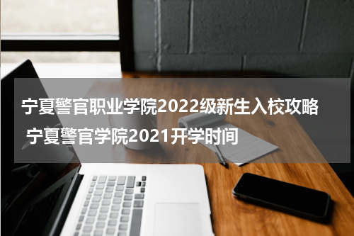宁夏警官职业学院2022级新生入校攻略 宁夏警官学院2021开学时间