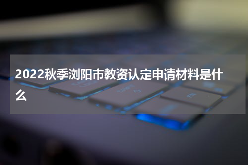 2022秋季浏阳市教资认定申请材料是什么