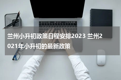 兰州小升初政策日程安排2023 兰州2021年小升初的最新政策