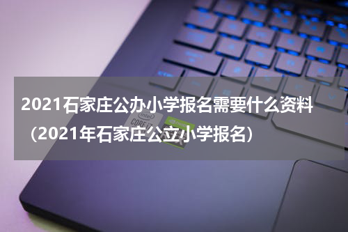2021石家庄公办小学报名需要什么资料（2021年石家庄公立小学报名）