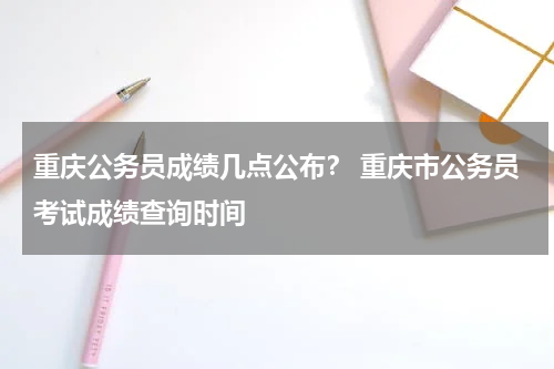 重庆公务员成绩几点公布？ 重庆市公务员考试成绩查询时间